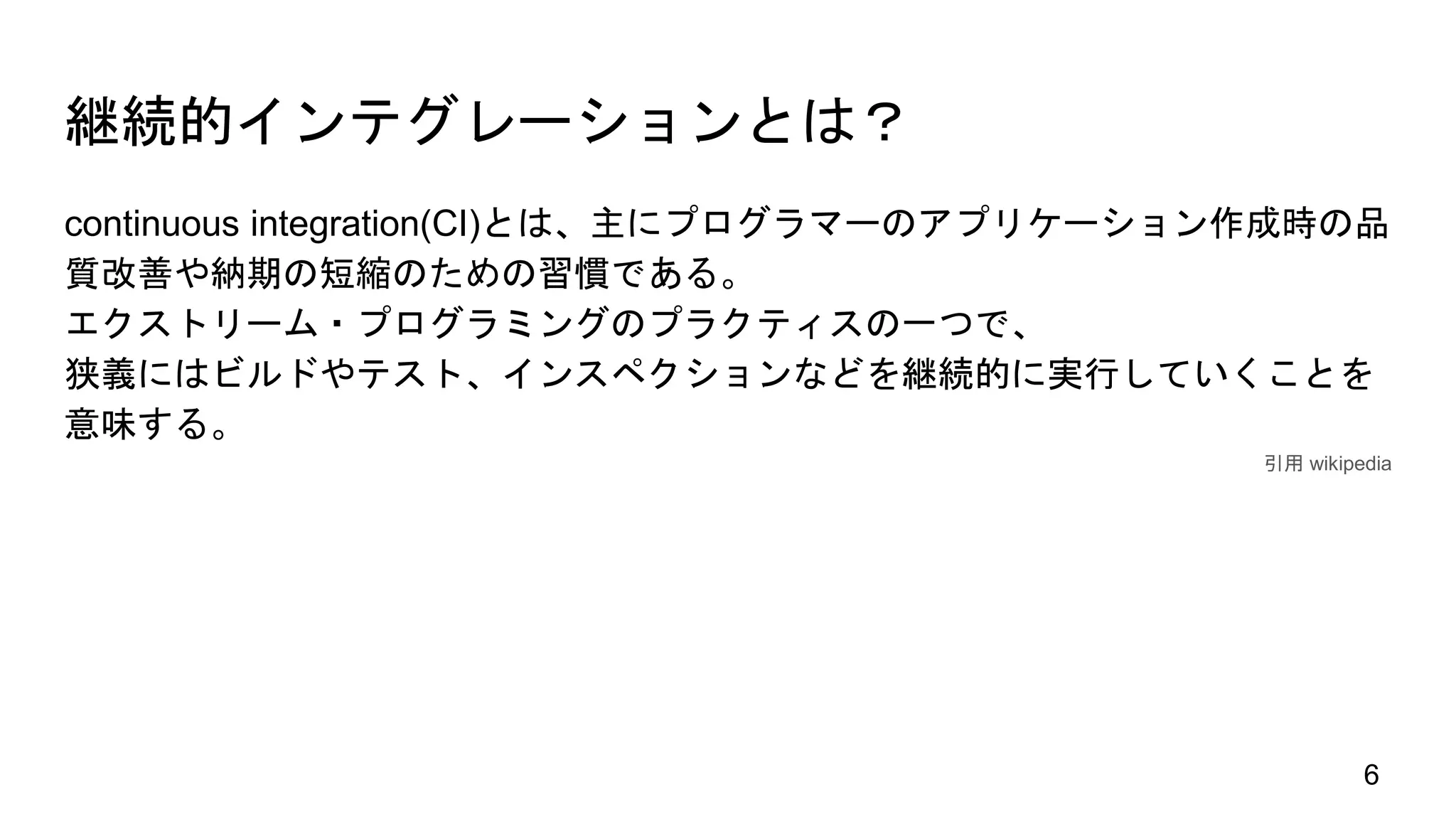 継続的インテグレーションとは？
continuous integration(CI)とは、主にプログラマーのアプリケーション作成時の品
質改善や納期の短縮のための習慣である。
エクストリーム・プログラミングのプラクティスの一つで、
狭義にはビルドやテスト、インスペクションなどを継続的に実行していくことを
意味する。
引用 wikipedia
6
 