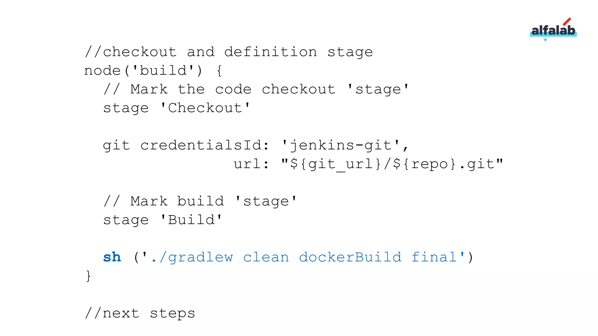 //checkout and definition stage
node('build') {
// Mark the code checkout 'stage'
stage 'Checkout'
git credentialsId: 'jenkins-git',
url: "${git_url}/${repo}.git"
// Mark build 'stage'
stage 'Build'
sh ('./gradlew clean dockerBuild final')
}
//next steps
 