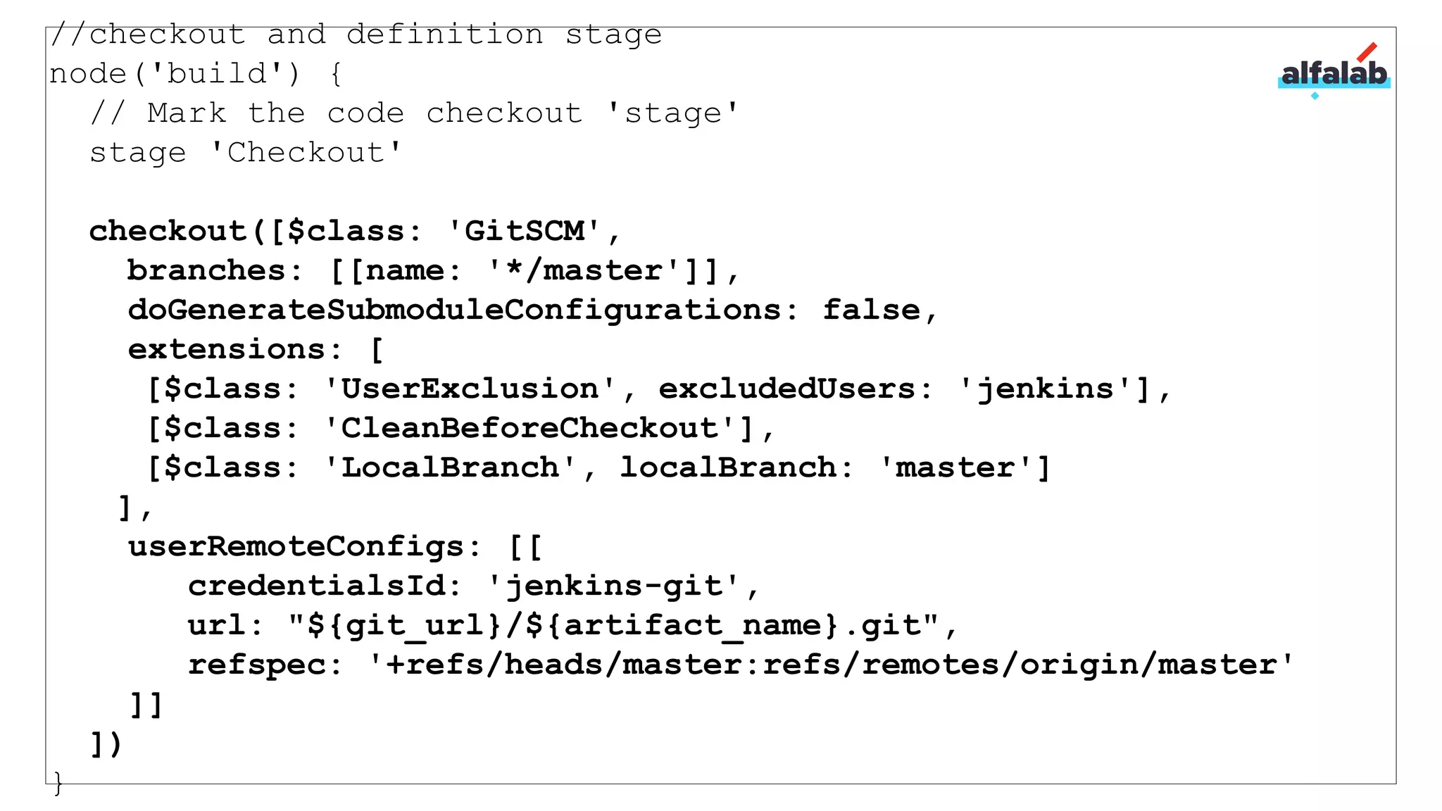 //checkout and definition stage
node('build') {
// Mark the code checkout 'stage'
stage 'Checkout'
checkout([$class: 'GitSCM',
branches: [[name: '*/master']],
doGenerateSubmoduleConfigurations: false,
extensions: [
[$class: 'UserExclusion', excludedUsers: 'jenkins'],
[$class: 'CleanBeforeCheckout'],
[$class: 'LocalBranch', localBranch: 'master']
],
userRemoteConfigs: [[
credentialsId: 'jenkins-git',
url: "${git_url}/${artifact_name}.git",
refspec: '+refs/heads/master:refs/remotes/origin/master'
]]
])
}
 