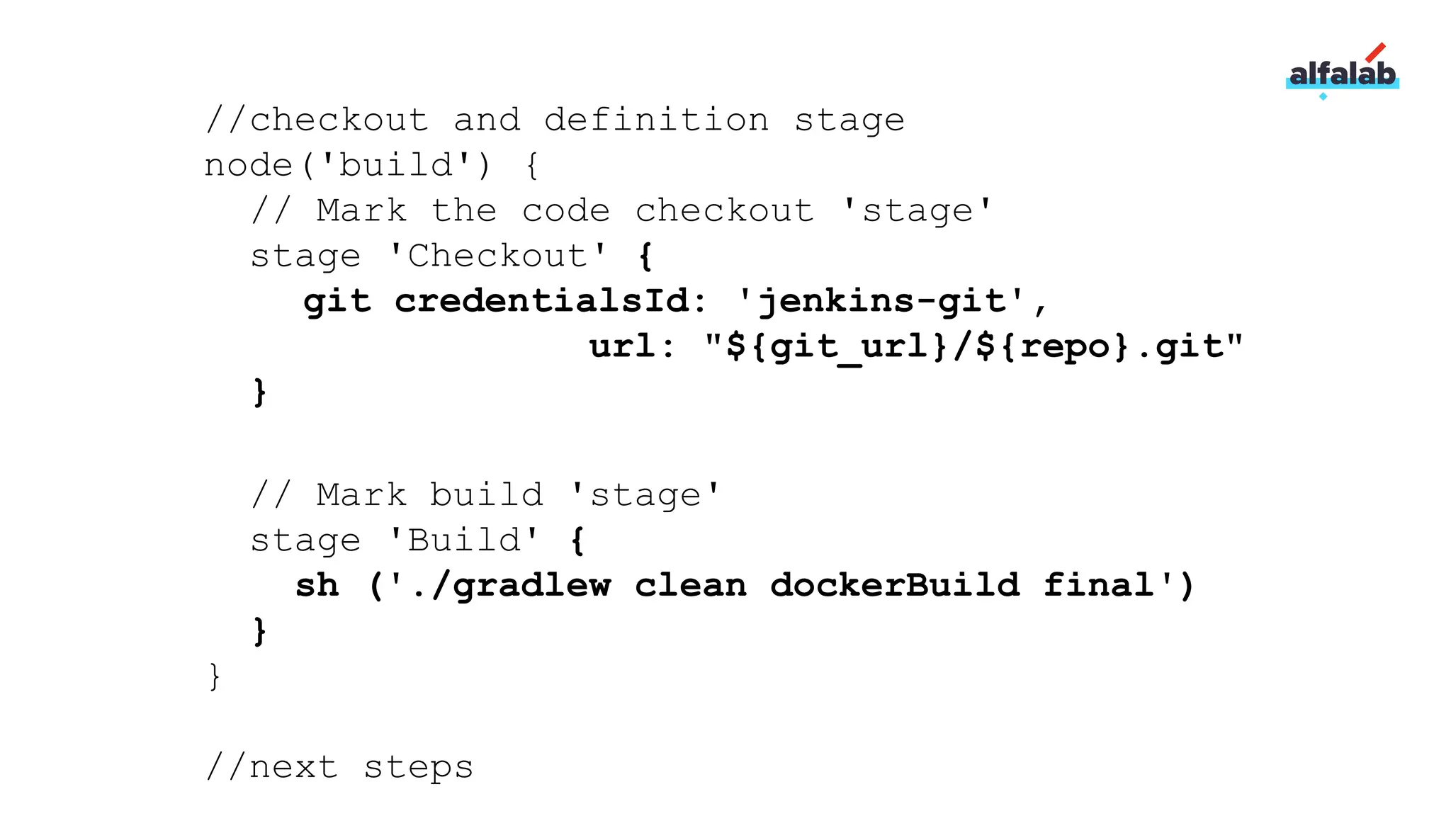 //checkout and definition stage
node('build') {
// Mark the code checkout 'stage'
stage 'Checkout' {
git credentialsId: 'jenkins-git',
url: "${git_url}/${repo}.git"
}
// Mark build 'stage'
stage 'Build' {
sh ('./gradlew clean dockerBuild final')
}
}
//next steps
 