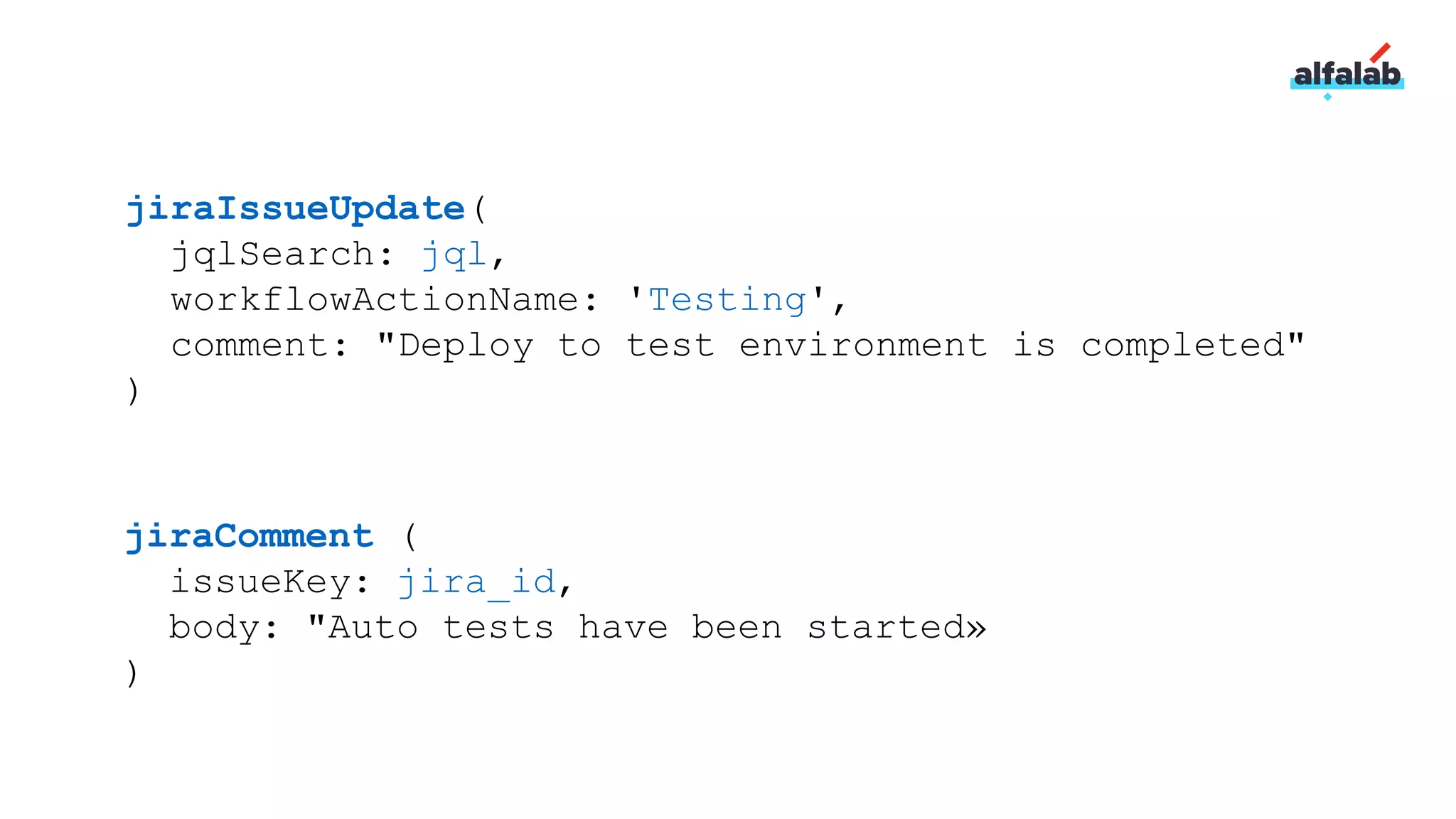 jiraIssueUpdate(
jqlSearch: jql,
workflowActionName: 'Testing',
comment: "Deploy to test environment is completed"
)
jiraComment (
issueKey: jira_id,
body: "Auto tests have been started»
)
 
