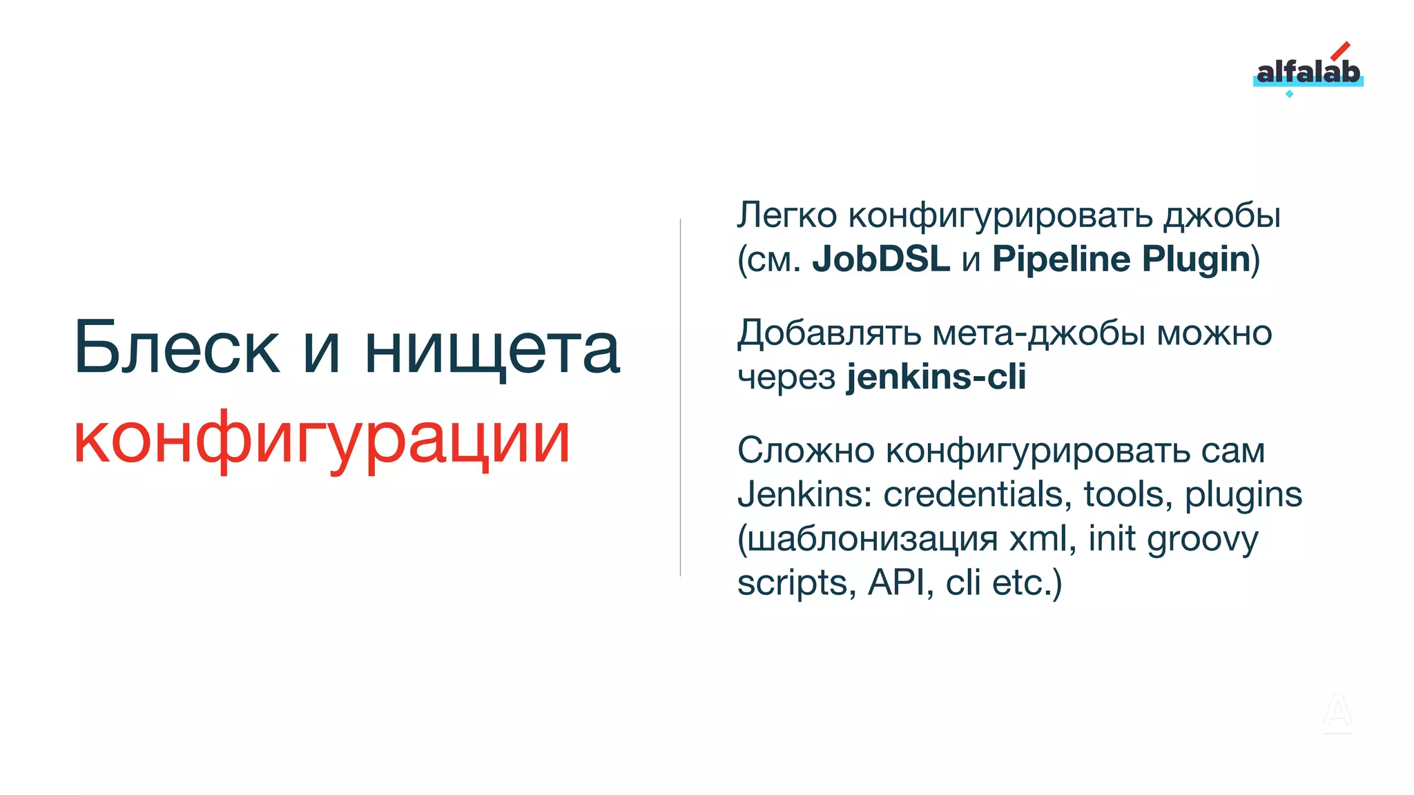 Блеск и нищета
конфигурации
Легко конфигурировать джобы
(см. JobDSL и Pipeline Plugin)
Добавлять мета-джобы можно
через jenkins-cli
Сложно конфигурировать сам
Jenkins: credentials, tools, plugins
(шаблонизация xml, init groovy
scripts, API, cli etc.)
 
