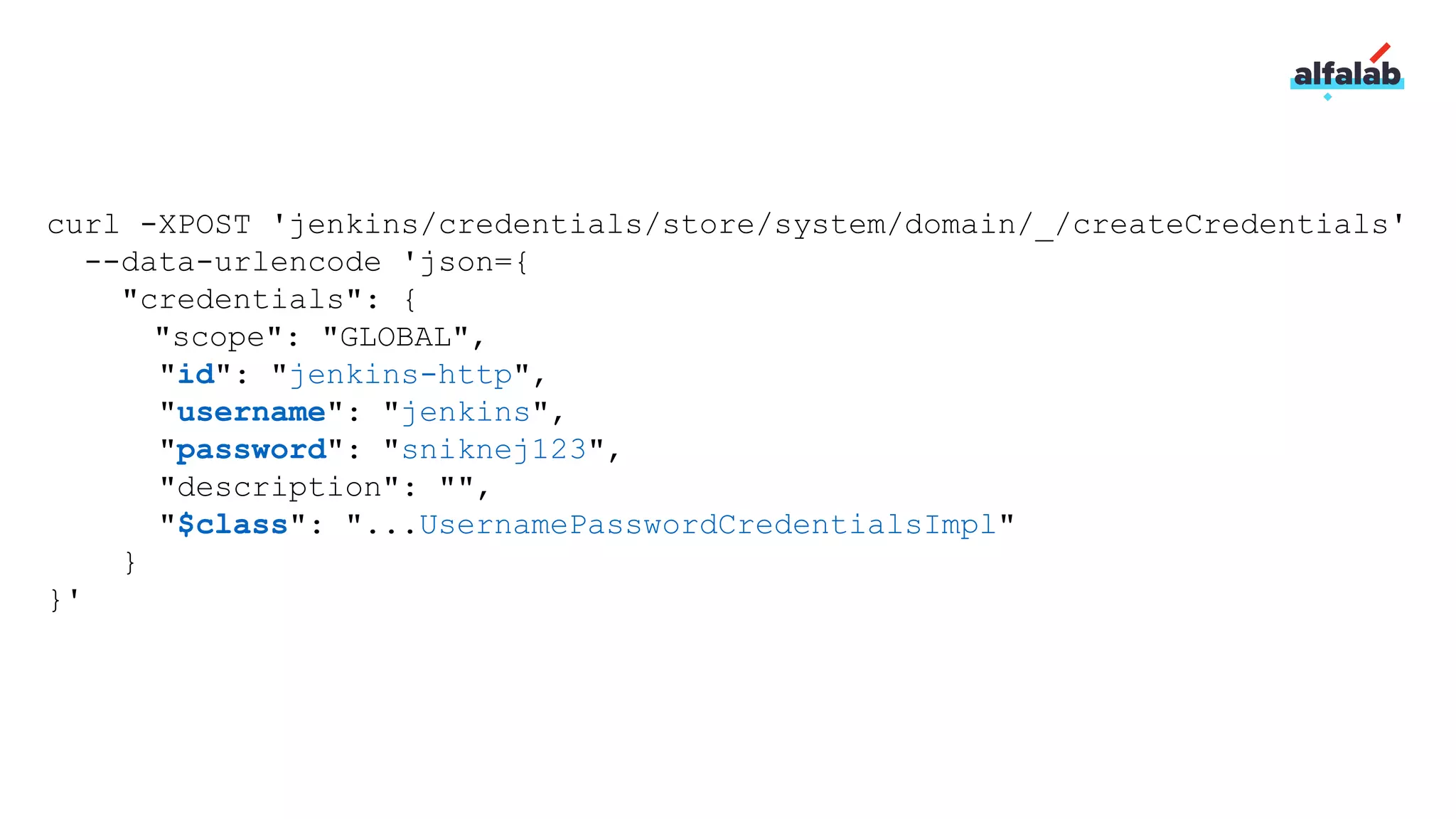 curl -XPOST 'jenkins/credentials/store/system/domain/_/createCredentials'
--data-urlencode 'json={
"credentials": {
"scope": "GLOBAL",
"id": "jenkins-http",
"username": "jenkins",
"password": "sniknej123",
"description": "",
"$class": "...UsernamePasswordCredentialsImpl"
}
}'
 