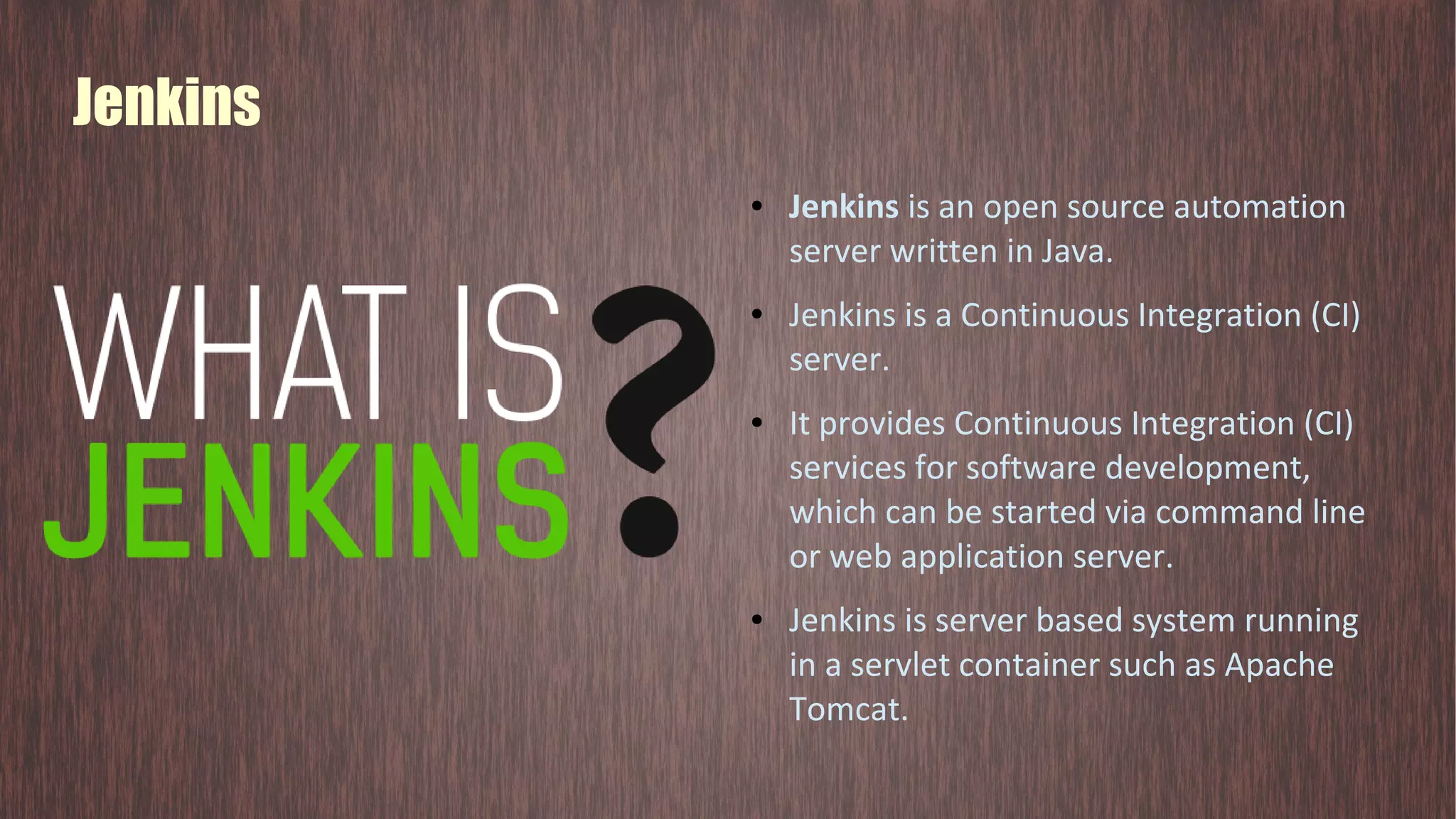 Jenkins ● Jenkins is an open source automation server written in Java. ● Jenkins is a Continuous Integration (CI) server. ● It provides Continuous Integration (CI) services for software development, which can be started via command line or web application server. ● Jenkins is server based system running in a servlet container such as Apache Tomcat. 