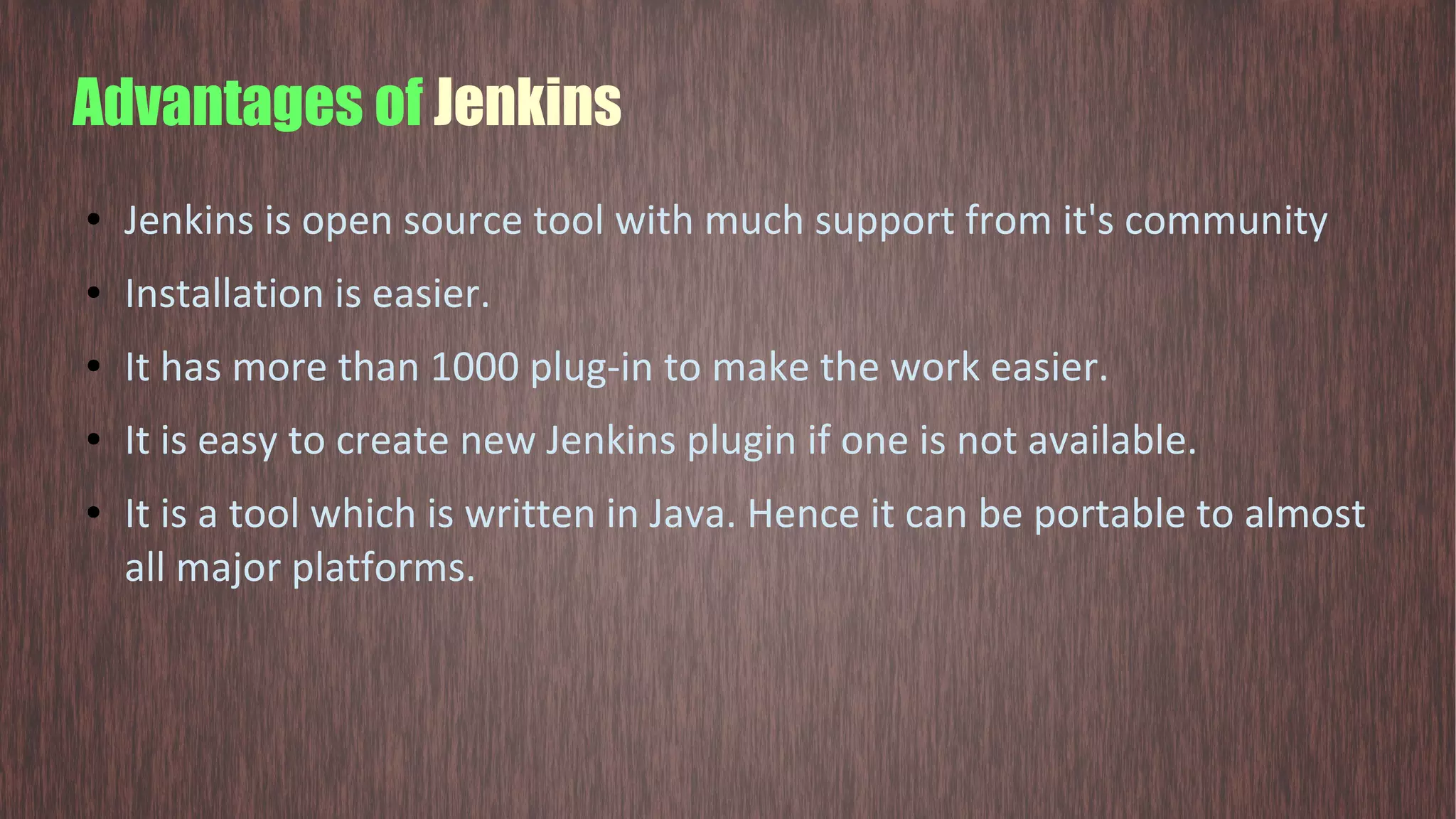 Advantages of Jenkins ● Jenkins is open source tool with much support from it's community ● Installation is easier. ● It has more than 1000 plug-in to make the work easier. ● It is easy to create new Jenkins plugin if one is not available. ● It is a tool which is written in Java. Hence it can be portable to almost all major platforms. 