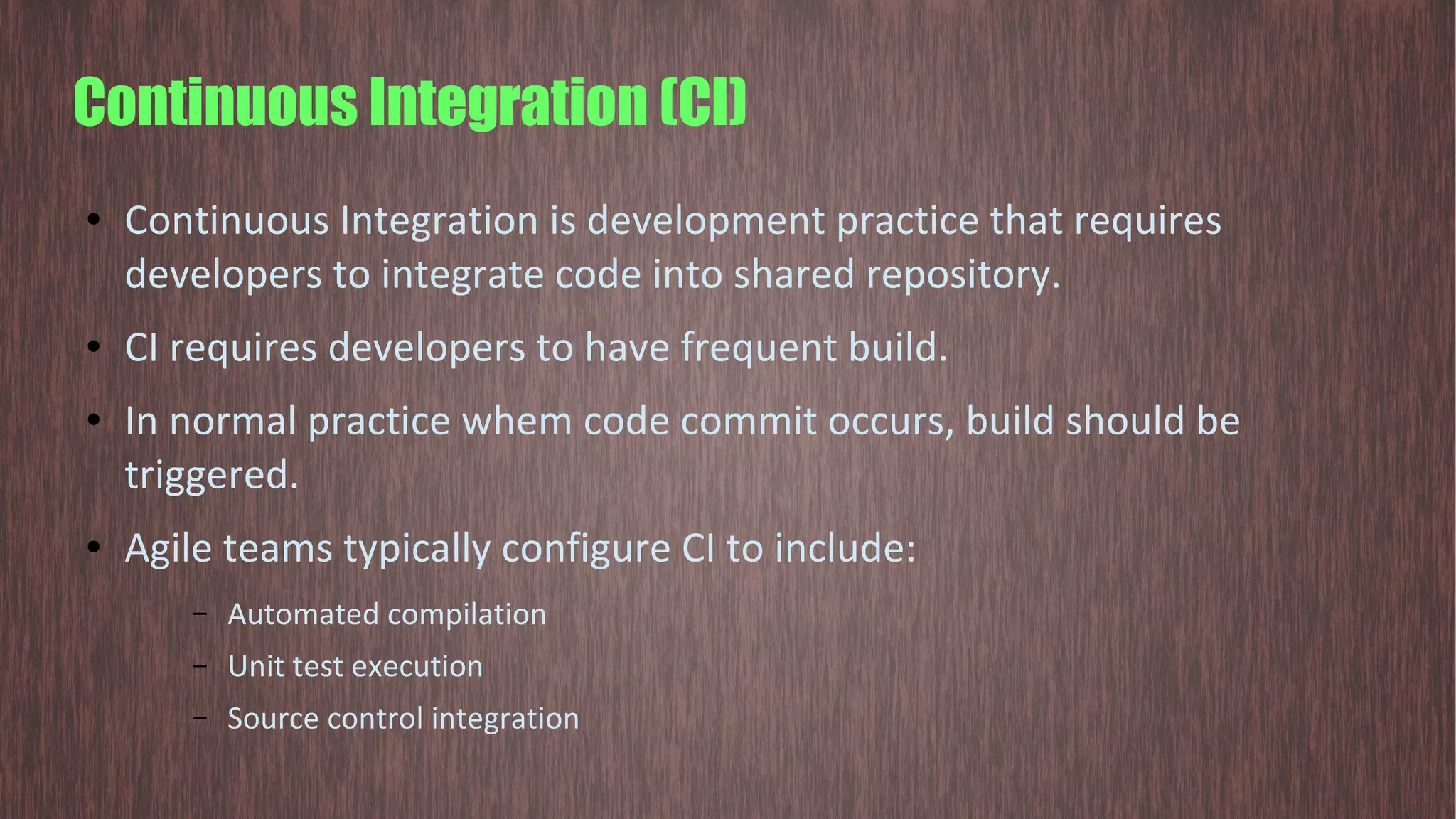 Continuous Integration (CI) ● Continuous Integration is development practice that requires developers to integrate code into shared repository. ● CI requires developers to have frequent build. ● In normal practice whem code commit occurs, build should be triggered. ● Agile teams typically configure CI to include: – Automated compilation – Unit test execution – Source control integration 