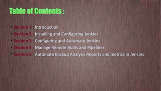Table of Contents :
• Section 1 : Introduction
• Section 2 : Installing and Configuring Jenkins
• Section 3 : Configuring and Automate Jenkins
• Section 4 : Manage Remote Builts and Pipelines
• Section 5 : Automate Backup Analysis Reports and metrics in Jenkins
 