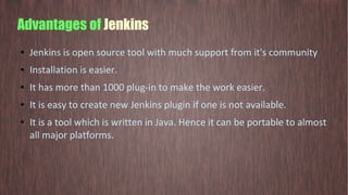 Advantages of Jenkins
● Jenkins is open source tool with much support from it's community
● Installation is easier.
● It has more than 1000 plug-in to make the work easier.
● It is easy to create new Jenkins plugin if one is not available.
● It is a tool which is written in Java. Hence it can be portable to almost
all major platforms.
 