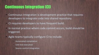 Continuous Integration (CI)
● Continuous Integration is development practice that requires
developers to integrate code into shared repository.
● CI requires developers to have frequent build.
● In normal practice whem code commit occurs, build should be
triggered.
● Agile teams typically configure CI to include:
– Automated compilation
– Unit test execution
– Source control integration
 