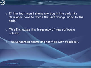 o If the test result shows any bug in the code the
developer have to check the last change made to the
code.
o This Increases the frequency of new software
release.
o The Concerned teams are notified with feedback.
1129 November 2017
 