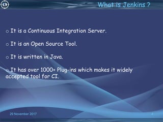 4
o It is a Continuous Integration Server.
o It is an Open Source Tool.
o It is written in Java.
o It has over 1000+ Plug-ins which makes it widely
accepted tool for CI.
What is Jenkins ?
29 November 2017
 