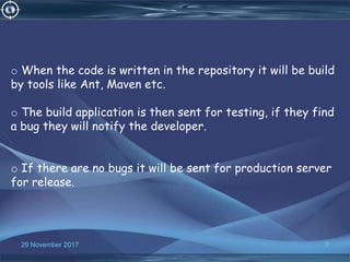 7
o When the code is written in the repository it will be build
by tools like Ant, Maven etc.
o The build application is then sent for testing, if they find
a bug they will notify the developer.
o If there are no bugs it will be sent for production server
for release.
29 November 2017
 