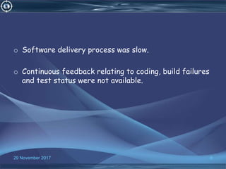 o Software delivery process was slow.
o Continuous feedback relating to coding, build failures
and test status were not available.
929 November 2017
 