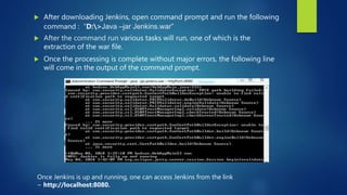  After downloading Jenkins, open command prompt and run the following
command : “D:>Java –jar Jenkins.war”
 After the command run various tasks will run, one of which is the
extraction of the war file.
 Once the processing is complete without major errors, the following line
will come in the output of the command prompt.
Once Jenkins is up and running, one can access Jenkins from the link
− http://localhost:8080.
 