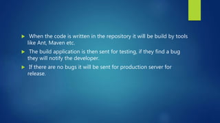  When the code is written in the repository it will be build by tools
like Ant, Maven etc.
 The build application is then sent for testing, if they find a bug
they will notify the developer.
 If there are no bugs it will be sent for production server for
release.
 