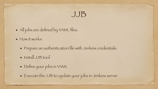 JJB
All jobs are de
fi
ned by YAML
fi
les.


How it works


Prepare an authentication
fi
le with Jenkins credentials.


Install JJB tool


De
fi
ne your jobs in YAML


Execute the JJB to update your jobs in Jenkins server
 