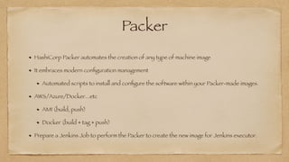 Packer
HashiCorp Packer automates the creation of any type of machine image


It embraces modern con
fi
guration management


Automated scripts to install and con
fi
gure the software within your Packer-made images.


AWS/Azure/Docker...etc


AMI (build, push)


Docker (build + tag + push)


Prepare a Jenkins Job to perform the Packer to create the new image for Jenkins executor.
 