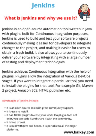 Jenkins
www.kalkey.com
Jenkins is an open-source automation tool written in Java
with plugins built for Continuous Integration purposes.
Jenkins is used to build and test your software projects
continuously making it easier for developers to integrate
changes to the project, and making it easier for users to
obtain a fresh build. It also allows you to continuously
deliver your software by integrating with a large number
of testing and deployment technologies.
Jenkins achieves Continuous Integration with the help of
plugins. Plugins allow the integration of Various DevOps
stages. If you want to integrate a particular tool, you need
to install the plugins for that tool. For example Git, Maven
2 project, Amazon EC2, HTML publisher etc.
What is Jenkins and why we use it?
It is an open-source tool with great community support.
It is easy to install.
It has 1000+ plugins to ease your work. If a plugin does not
exist, you can code it and share it with the community.
It is free of cost.
It is built with Java and hence, it is portable to all the major
platforms.
Advantages of Jenkins include:
 