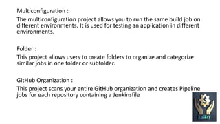 Multiconfiguration :
The multiconfiguration project allows you to run the same build job on
different environments. It is used for testing an application in different
environments.
Folder :
This project allows users to create folders to organize and categorize
similar jobs in one folder or subfolder.
GitHub Organization :
This project scans your entire GitHub organization and creates Pipeline
jobs for each repository containing a Jenkinsfile
 