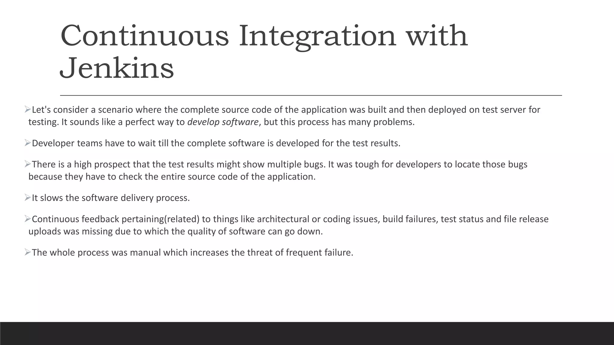 Continuous Integration with
Jenkins
Let's consider a scenario where the complete source code of the application was built and then deployed on test server for
testing. It sounds like a perfect way to develop software, but this process has many problems.
Developer teams have to wait till the complete software is developed for the test results.
There is a high prospect that the test results might show multiple bugs. It was tough for developers to locate those bugs
because they have to check the entire source code of the application.
It slows the software delivery process.
Continuous feedback pertaining(related) to things like architectural or coding issues, build failures, test status and file release
uploads was missing due to which the quality of software can go down.
The whole process was manual which increases the threat of frequent failure.
 