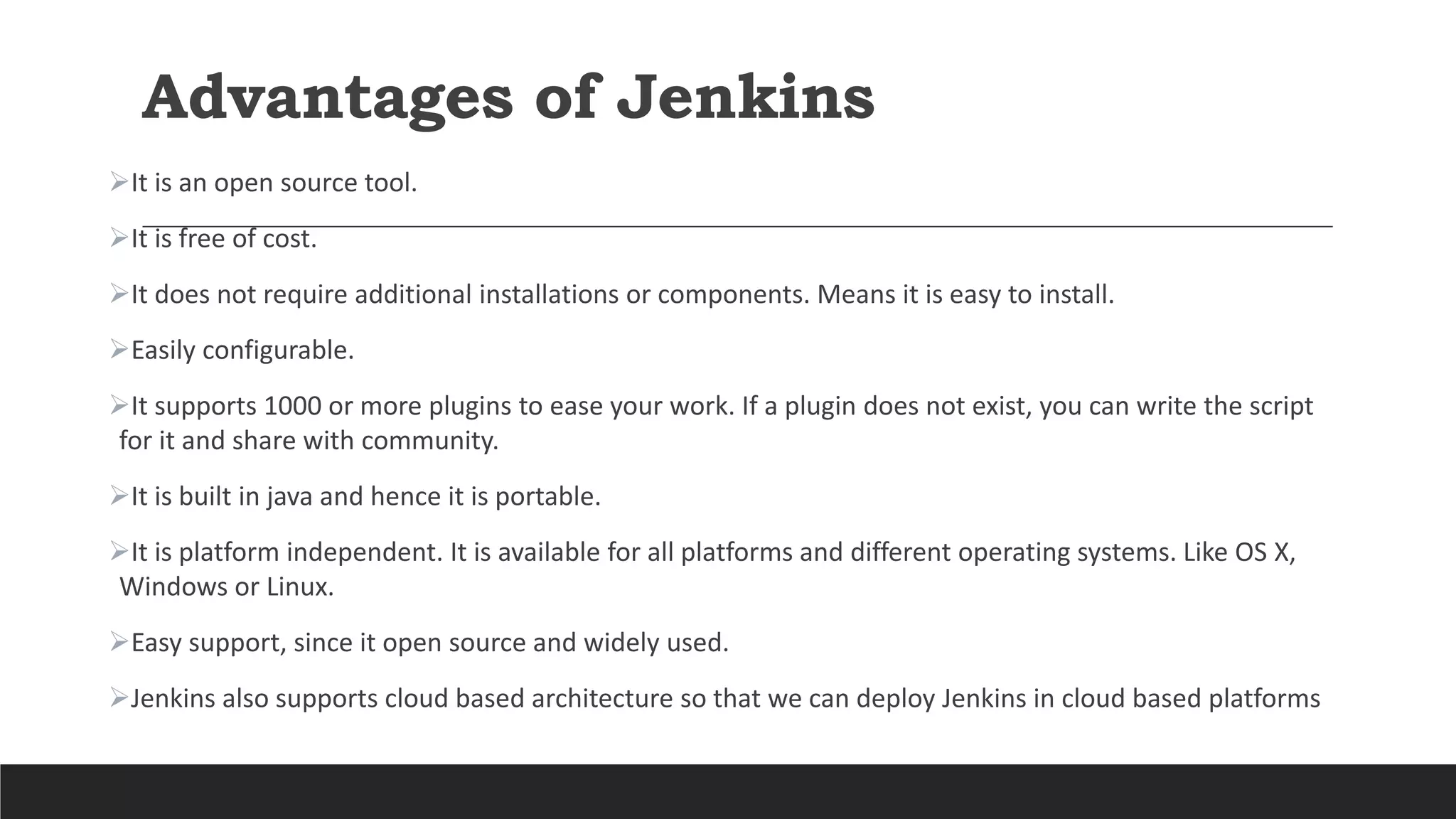 Advantages of Jenkins
It is an open source tool.
It is free of cost.
It does not require additional installations or components. Means it is easy to install.
Easily configurable.
It supports 1000 or more plugins to ease your work. If a plugin does not exist, you can write the script
for it and share with community.
It is built in java and hence it is portable.
It is platform independent. It is available for all platforms and different operating systems. Like OS X,
Windows or Linux.
Easy support, since it open source and widely used.
Jenkins also supports cloud based architecture so that we can deploy Jenkins in cloud based platforms
 
