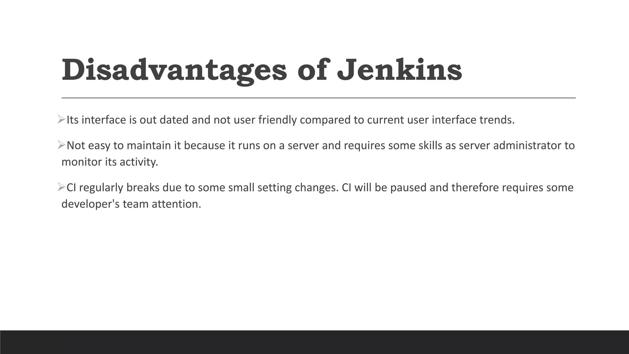 Disadvantages of Jenkins
Its interface is out dated and not user friendly compared to current user interface trends.
Not easy to maintain it because it runs on a server and requires some skills as server administrator to
monitor its activity.
CI regularly breaks due to some small setting changes. CI will be paused and therefore requires some
developer's team attention.
 