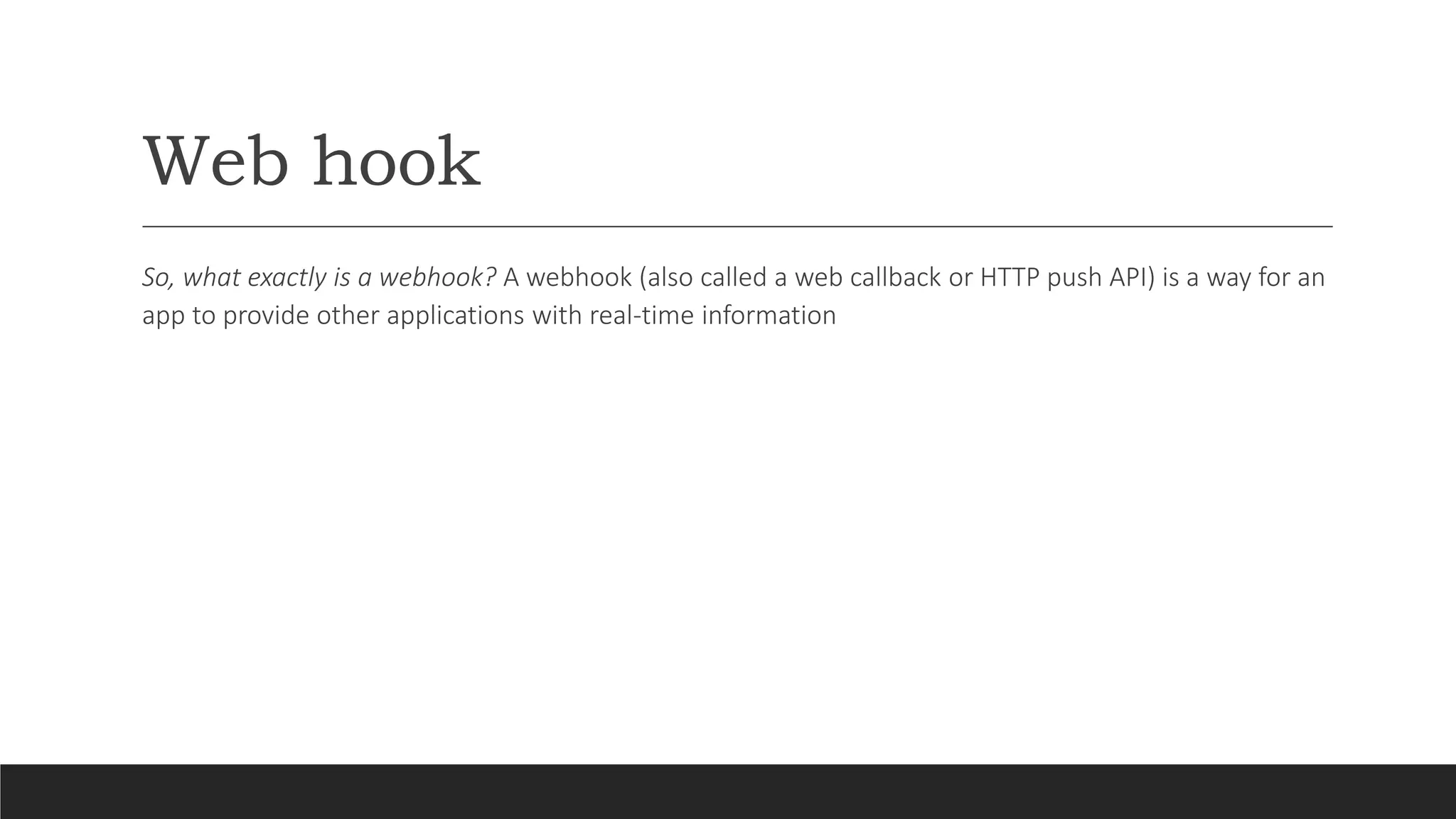 Web hook
So, what exactly is a webhook? A webhook (also called a web callback or HTTP push API) is a way for an
app to provide other applications with real-time information
 