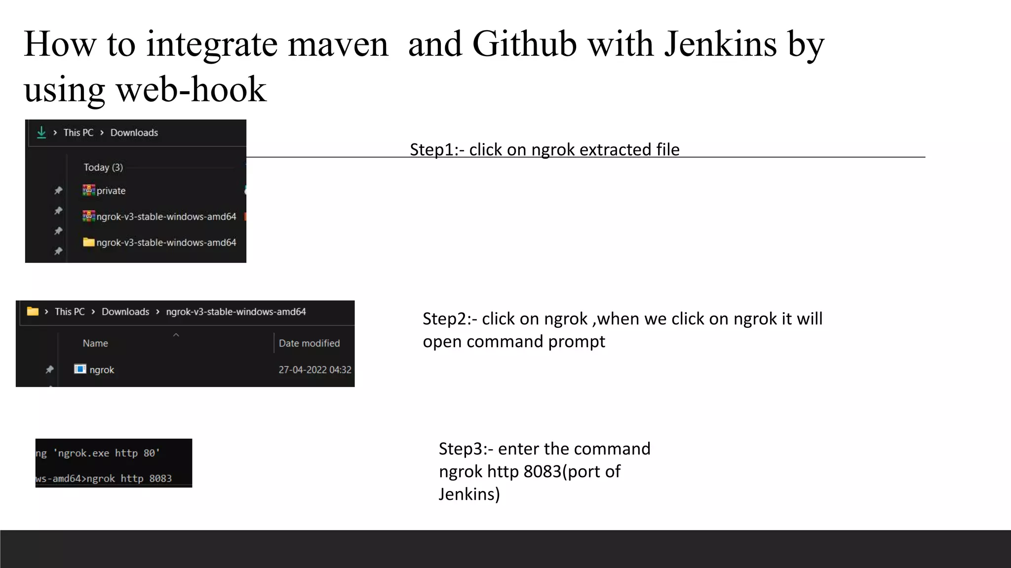 Step1:- click on ngrok extracted file
Step2:- click on ngrok ,when we click on ngrok it will
open command prompt
Step3:- enter the command
ngrok http 8083(port of
Jenkins)
How to integrate maven and Github with Jenkins by
using web-hook
 