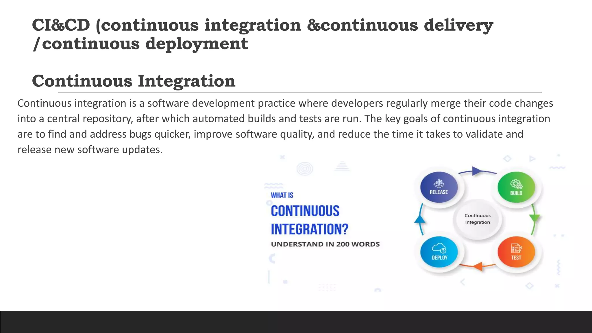 CI&CD (continuous integration &continuous delivery
/continuous deployment
Continuous Integration
Continuous integration is a software development practice where developers regularly merge their code changes
into a central repository, after which automated builds and tests are run. The key goals of continuous integration
are to find and address bugs quicker, improve software quality, and reduce the time it takes to validate and
release new software updates.
 