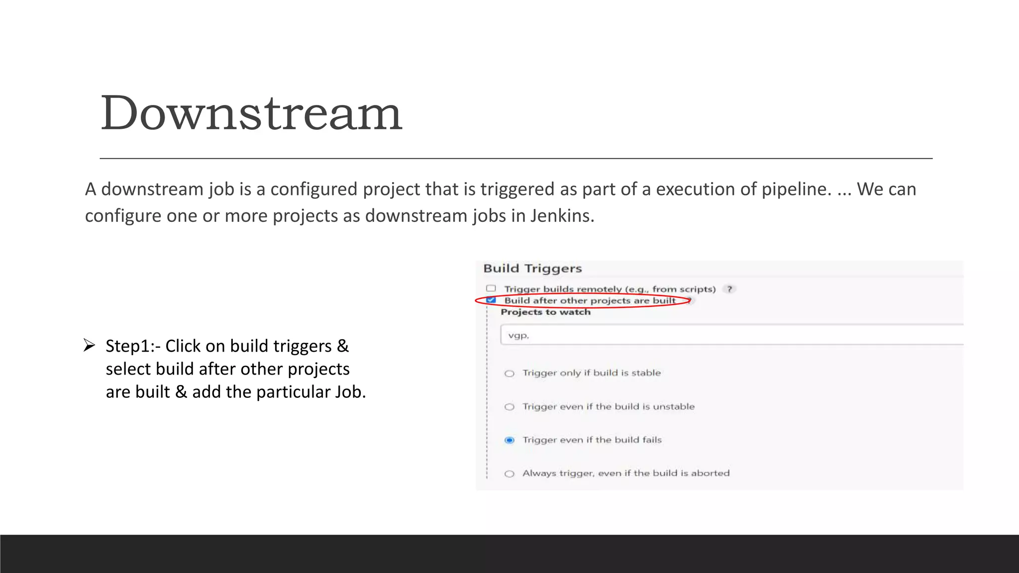 Downstream
A downstream job is a configured project that is triggered as part of a execution of pipeline. ... We can
configure one or more projects as downstream jobs in Jenkins.
 Step1:- Click on build triggers &
select build after other projects
are built & add the particular Job.
 