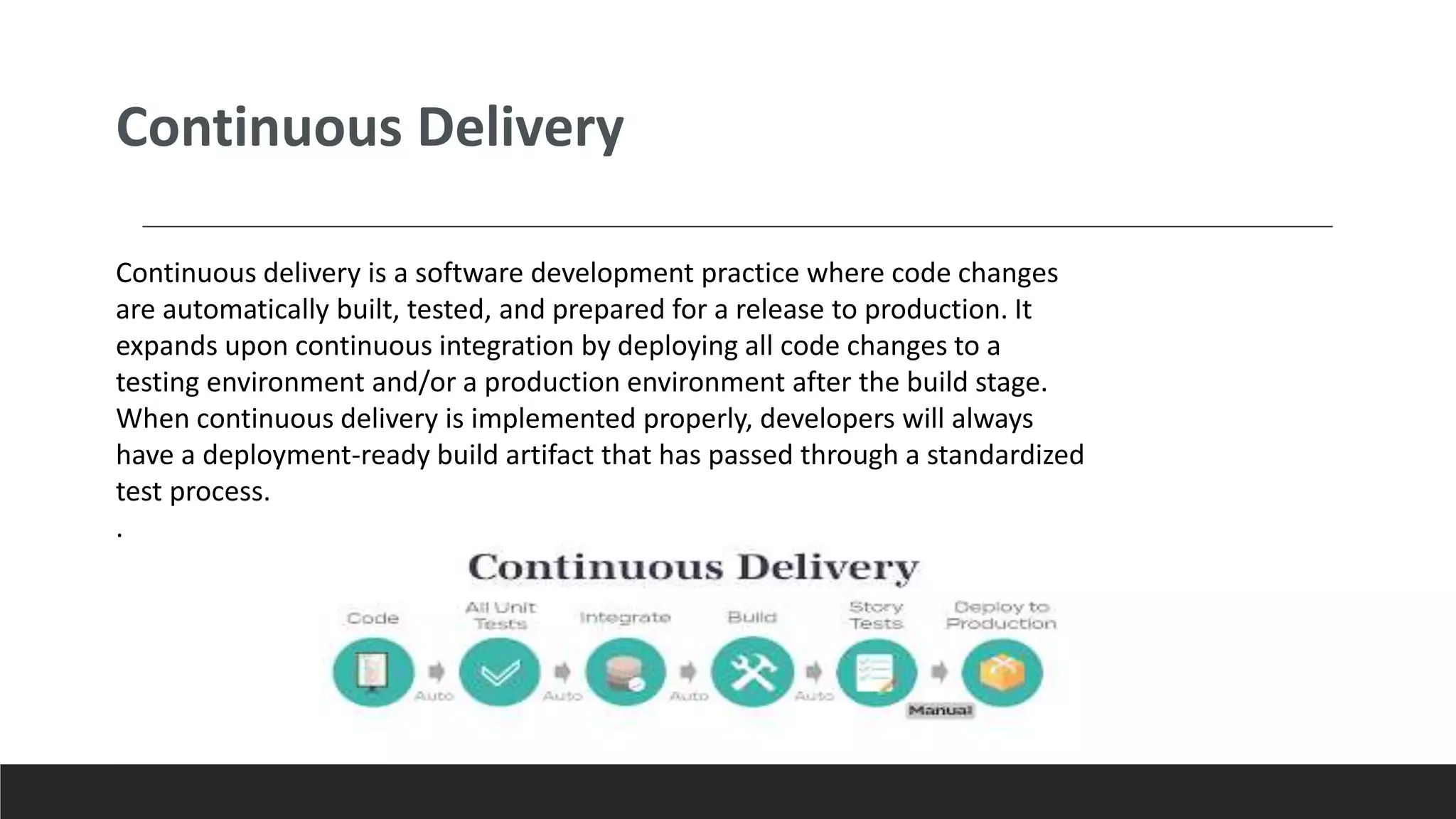 Continuous delivery is a software development practice where code changes
are automatically built, tested, and prepared for a release to production. It
expands upon continuous integration by deploying all code changes to a
testing environment and/or a production environment after the build stage.
When continuous delivery is implemented properly, developers will always
have a deployment-ready build artifact that has passed through a standardized
test process.
.
Continuous Delivery
 