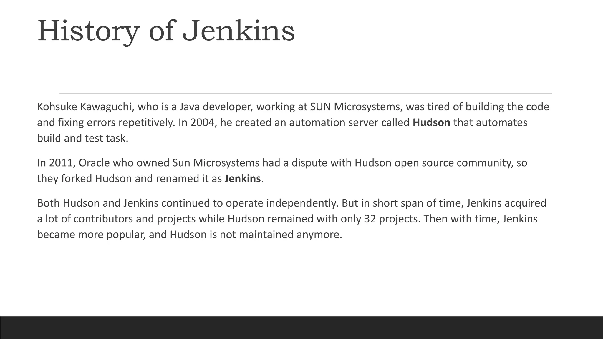 History of Jenkins
Kohsuke Kawaguchi, who is a Java developer, working at SUN Microsystems, was tired of building the code
and fixing errors repetitively. In 2004, he created an automation server called Hudson that automates
build and test task.
In 2011, Oracle who owned Sun Microsystems had a dispute with Hudson open source community, so
they forked Hudson and renamed it as Jenkins.
Both Hudson and Jenkins continued to operate independently. But in short span of time, Jenkins acquired
a lot of contributors and projects while Hudson remained with only 32 projects. Then with time, Jenkins
became more popular, and Hudson is not maintained anymore.
 