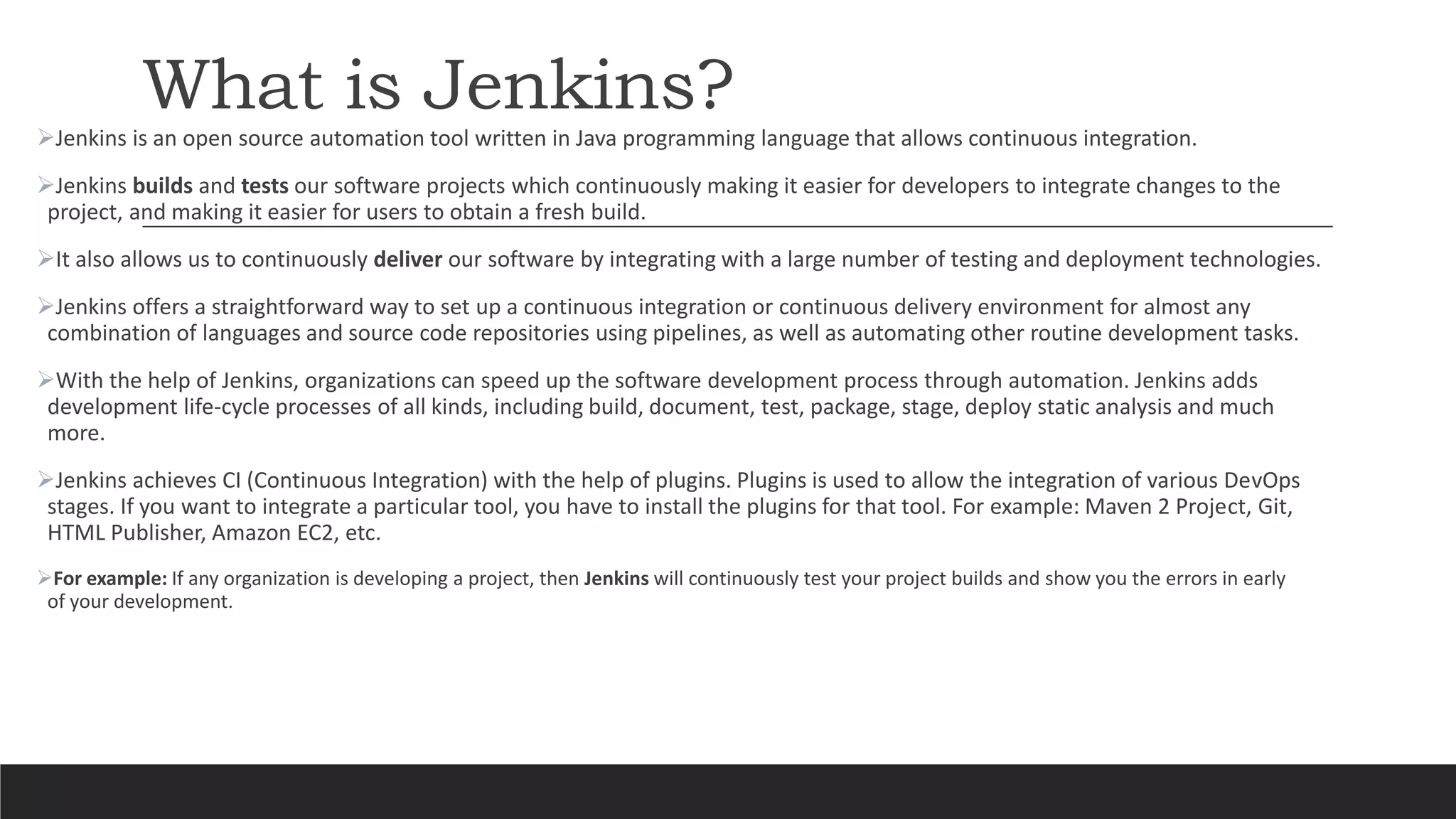What is Jenkins?
Jenkins is an open source automation tool written in Java programming language that allows continuous integration.
Jenkins builds and tests our software projects which continuously making it easier for developers to integrate changes to the
project, and making it easier for users to obtain a fresh build.
It also allows us to continuously deliver our software by integrating with a large number of testing and deployment technologies.
Jenkins offers a straightforward way to set up a continuous integration or continuous delivery environment for almost any
combination of languages and source code repositories using pipelines, as well as automating other routine development tasks.
With the help of Jenkins, organizations can speed up the software development process through automation. Jenkins adds
development life-cycle processes of all kinds, including build, document, test, package, stage, deploy static analysis and much
more.
Jenkins achieves CI (Continuous Integration) with the help of plugins. Plugins is used to allow the integration of various DevOps
stages. If you want to integrate a particular tool, you have to install the plugins for that tool. For example: Maven 2 Project, Git,
HTML Publisher, Amazon EC2, etc.
For example: If any organization is developing a project, then Jenkins will continuously test your project builds and show you the errors in early
of your development.
 