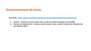 Environnement de tests:
Dockerfile : https://github.com/freemanpolys/spring-boot-labs/tree/master/jenkins-ci-cd
● Jenkins : instance ubuntu docker avec Java8 et Ansible (Exposer le port 8080)
● Serveur de déploiement : instance ubuntu docker avec Java8 et Supervisor (Exposer les
port 8080 et 9001)
 