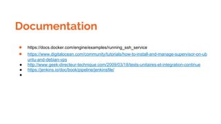 Documentation
● https://docs.docker.com/engine/examples/running_ssh_service
● https://www.digitalocean.com/community/tutorials/how-to-install-and-manage-supervisor-on-ub
untu-and-debian-vps
● http://www.geek-directeur-technique.com/2009/03/18/tests-unitaires-et-integration-continue
● https://jenkins.io/doc/book/pipeline/jenkinsfile/
●
 