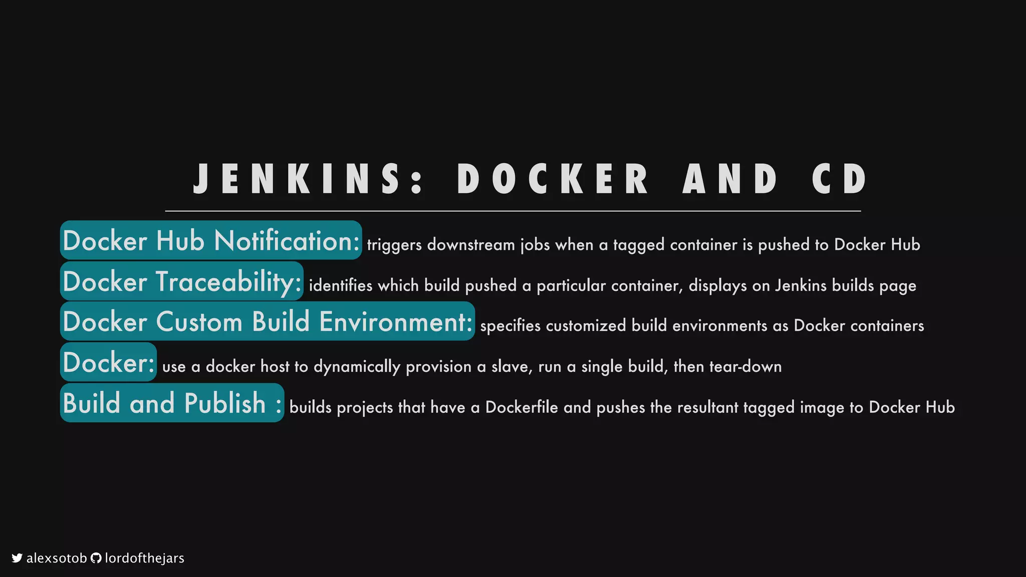 J E N K I N S : 
 D O C K E R 
 A N D 
 C D
Docker
Hub
Notification:
triggers
downstream
jobs
when
a
tagged
container
is
pushed
to
Docker
Hub
Docker
Traceability:
identifies
which
build
pushed
a
particular
container,
displays
on
Jenkins
builds
page
Docker
Custom
Build
Environment:
specifies
customized
build
environments
as
Docker
containers
Docker:
use
a
docker
host
to
dynamically
provision
a
slave,
run
a
single
build,
then
tear-down
Build
and
Publish
:
builds
projects
that
have
a
Dockerfile
and
pushes
the
resultant
tagged
image
to
Docker
Hub
	alexsotob		lordofthejars
 