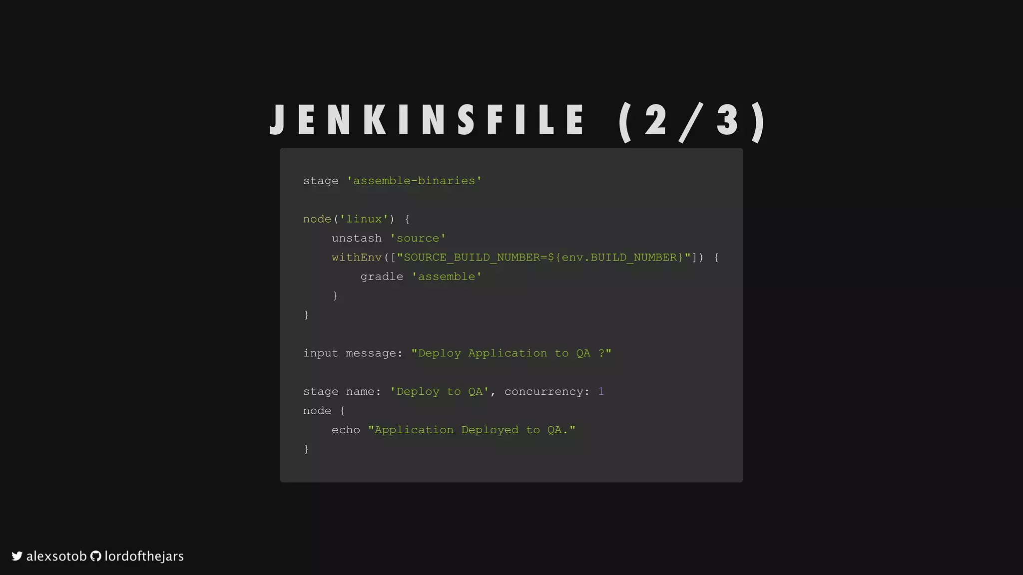 stage	stage	'assemble-binaries''assemble-binaries'
nodenode(('linux''linux'))		{{
				unstash					unstash	'source''source'
								withEnvwithEnv(([["SOURCE_BUILD_NUMBER=${env.BUILD_NUMBER}""SOURCE_BUILD_NUMBER=${env.BUILD_NUMBER}"]]))		{{
								gradle									gradle	'assemble''assemble'
								}}
}}
input	messageinput	message::		"Deploy	Application	to	QA	?""Deploy	Application	to	QA	?"
stage	namestage	name::		'Deploy	to	QA''Deploy	to	QA',,	concurrency	concurrency::		11
node	node	{{
				echo					echo	"Application	Deployed	to	QA.""Application	Deployed	to	QA."
}}
J E N K I N S F I L E 
 ( 2 / 3 )
	alexsotob		lordofthejars
 