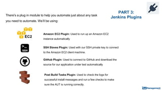 PART 3:
Jenkins Plugins
There's a plug in module to help you automate just about any task
you need to automate. We’ll be using:
Amazon EC2 Plugin: Used to run up an Amazon EC2
instance automatically
SSH Slaves Plugin: Used with our SSH private key to connect
to the Amazon EC2 client machine.
GitHub Plugin: Used to connect to GitHub and download the
source for our application under test automatically
Post Build Tasks Plugin: Used to check the logs for
successful install messages and run a few checks to make
sure the AUT is running correctly.
 