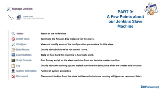 PART 9:
A Few Points about
our Jenkins Slave
Machine
Status of the node/slave
Terminate the Amazon EC2 instance for this slave.
View and modify some of the configuration parameters for this slave
Details about builds we've run on this slave.
Stats on how hard this machine is having to work.
Run Groovy script on the slave machine from our Jenkins master machine
Details about the running up and install activities that took place when we created this instance
Full list of system properties
Disconnect Jenkins from the slave but leave the instance running still (you can reconnect later)
 