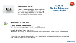 PART 12:
Starting Subsequent
Jenkins Builds
When you kick off a new build:
a. If this Node has been shutdown:
We’ll start from the beginning and create a new EC2 instance*
b. If this Node hasn’t been shut down:
The slave is still running, so Jenkins just needs to start a new build and install using the same machine
*Note: if the node has been shutdown, and then a new node run up for a subsequent build, then the new
node with have a NEW IP and HOSTNAME.
Idle termination time: 30
There is a Node configuration setting called Idle
Termination time. If the EC2 Jenkins node (e.g.
your Linux Ubuntu) is inactive for this period of
time Jenkins will Terminate it automatically
 