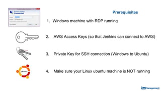Prerequisites
1. Windows machine with RDP running
3. Private Key for SSH connection (Windows to Ubuntu)
4. Make sure your Linux ubuntu machine is NOT running
2. AWS Access Keys (so that Jenkins can connect to AWS)
 