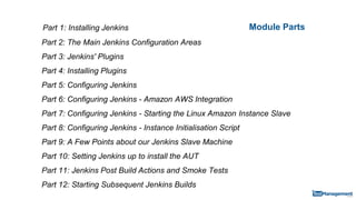Module PartsPart 1: Installing Jenkins
Part 2: The Main Jenkins Configuration Areas
Part 3: Jenkins' Plugins
Part 4: Installing Plugins
Part 5: Configuring Jenkins
Part 6: Configuring Jenkins - Amazon AWS Integration
Part 7: Configuring Jenkins - Starting the Linux Amazon Instance Slave
Part 8: Configuring Jenkins - Instance Initialisation Script
Part 9: A Few Points about our Jenkins Slave Machine
Part 10: Setting Jenkins up to install the AUT
Part 11: Jenkins Post Build Actions and Smoke Tests
Part 12: Starting Subsequent Jenkins Builds
 