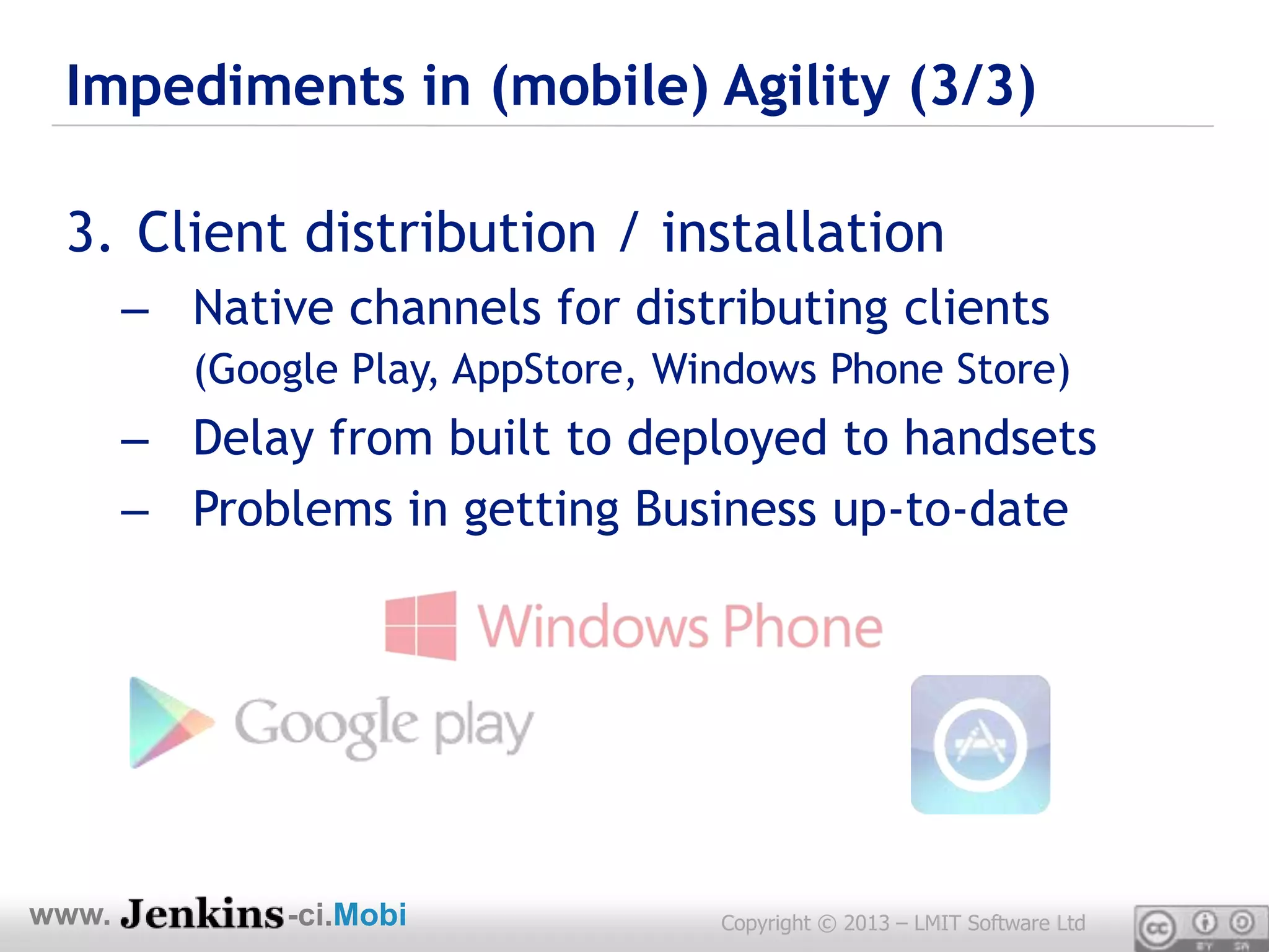 Impediments in (mobile) Agility (3/3)

 3. Client distribution / installation
       – Native channels for distributing clients
          (Google Play, AppStore, Windows Phone Store)
       – Delay from built to deployed to handsets
       – Problems in getting Business up-to-date




www.          -ci.Mobi              Copyright © 2013 – LMIT Software Ltd
 
