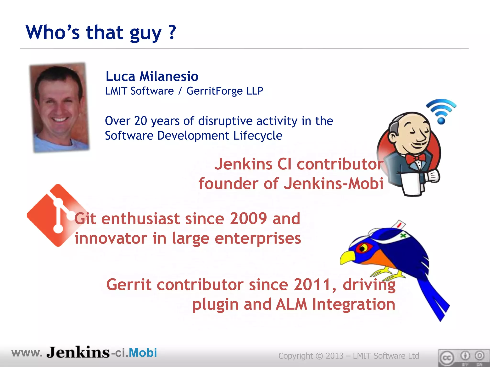 Who’s that guy ?

           Luca Milanesio
           LMIT Software / GerritForge LLP

           Over 20 years of disruptive activity in the
           Software Development Lifecycle

                               Jenkins CI contributor
                             founder of Jenkins-Mobi

       Git enthusiast since 2009 and
       innovator in large enterprises

           Gerrit contributor since 2011, driving
                      plugin and ALM Integration

www.        -ci.Mobi                         Copyright © 2013 – LMIT Software Ltd
 