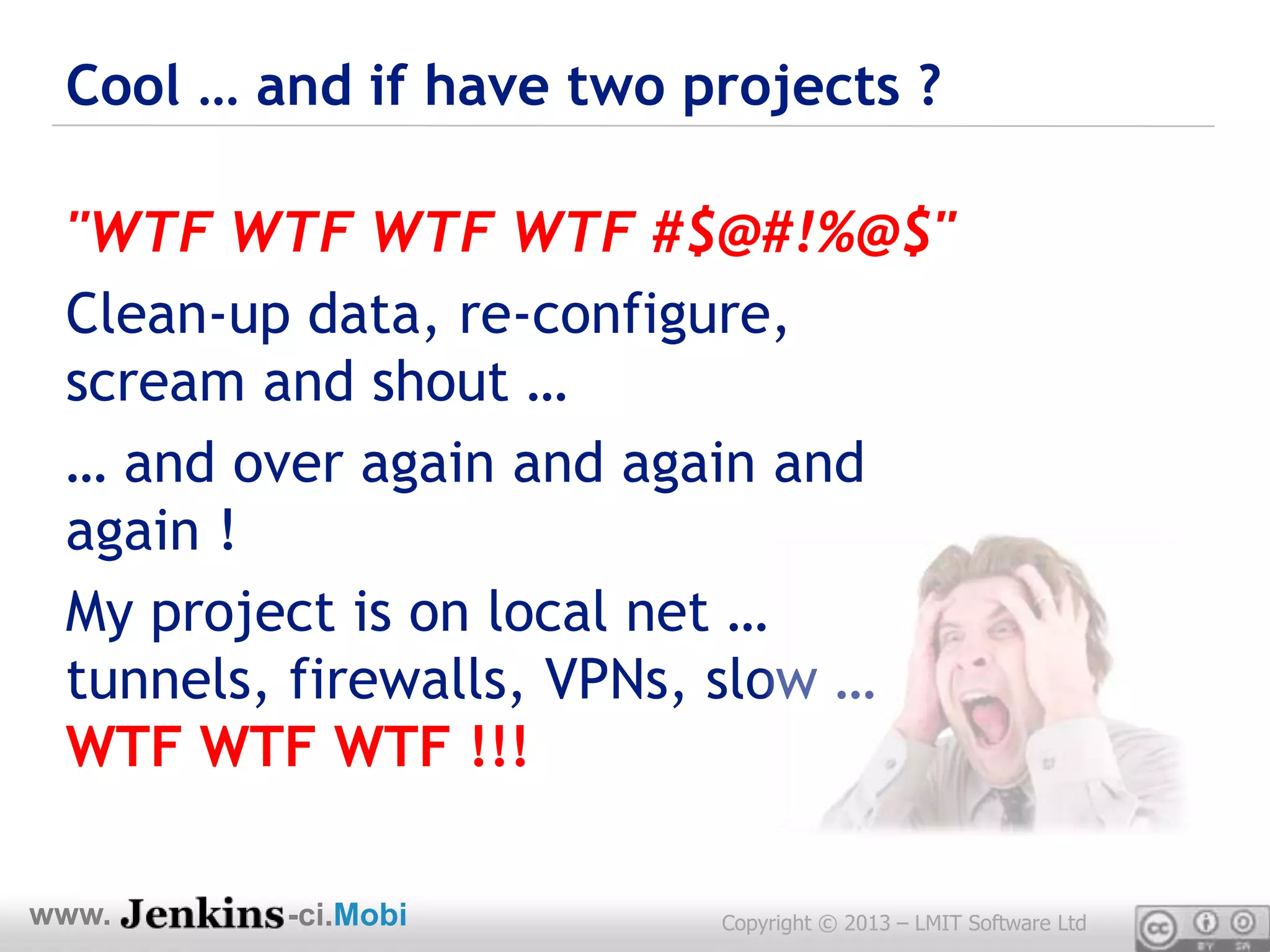 Cool … and if have two projects ?

 "WTF WTF WTF WTF #$@#!%@$"
 Clean-up data, re-configure,
 scream and shout …
 … and over again and again and
 again !
 My project is on local net …
 tunnels, firewalls, VPNs, slow …
 WTF WTF WTF !!!

www.     -ci.Mobi        Copyright © 2013 – LMIT Software Ltd
 