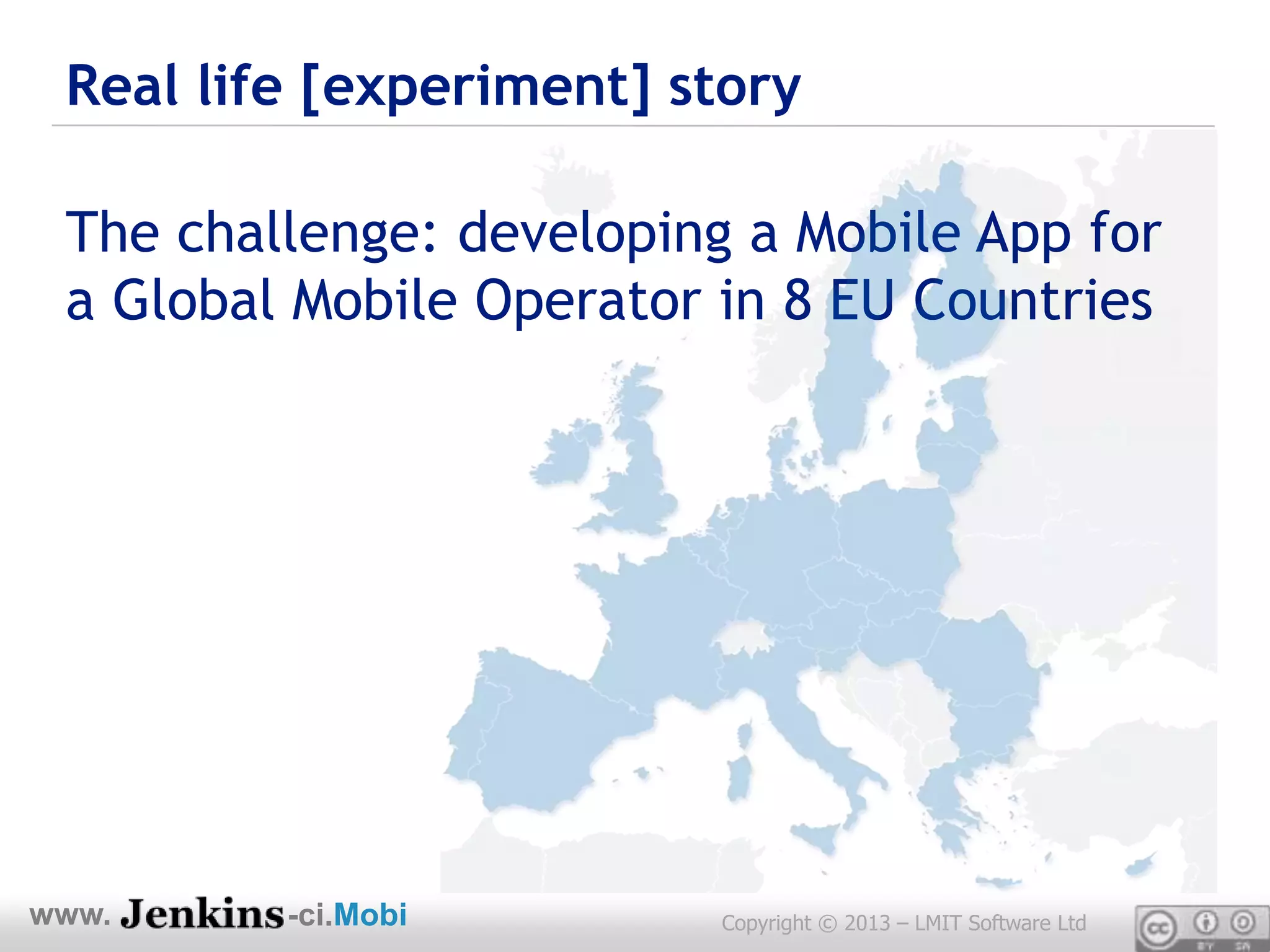 Real life [experiment] story

 The challenge: developing a Mobile App for
 a Global Mobile Operator in 8 EU Countries




www.     -ci.Mobi         Copyright © 2013 – LMIT Software Ltd
 
