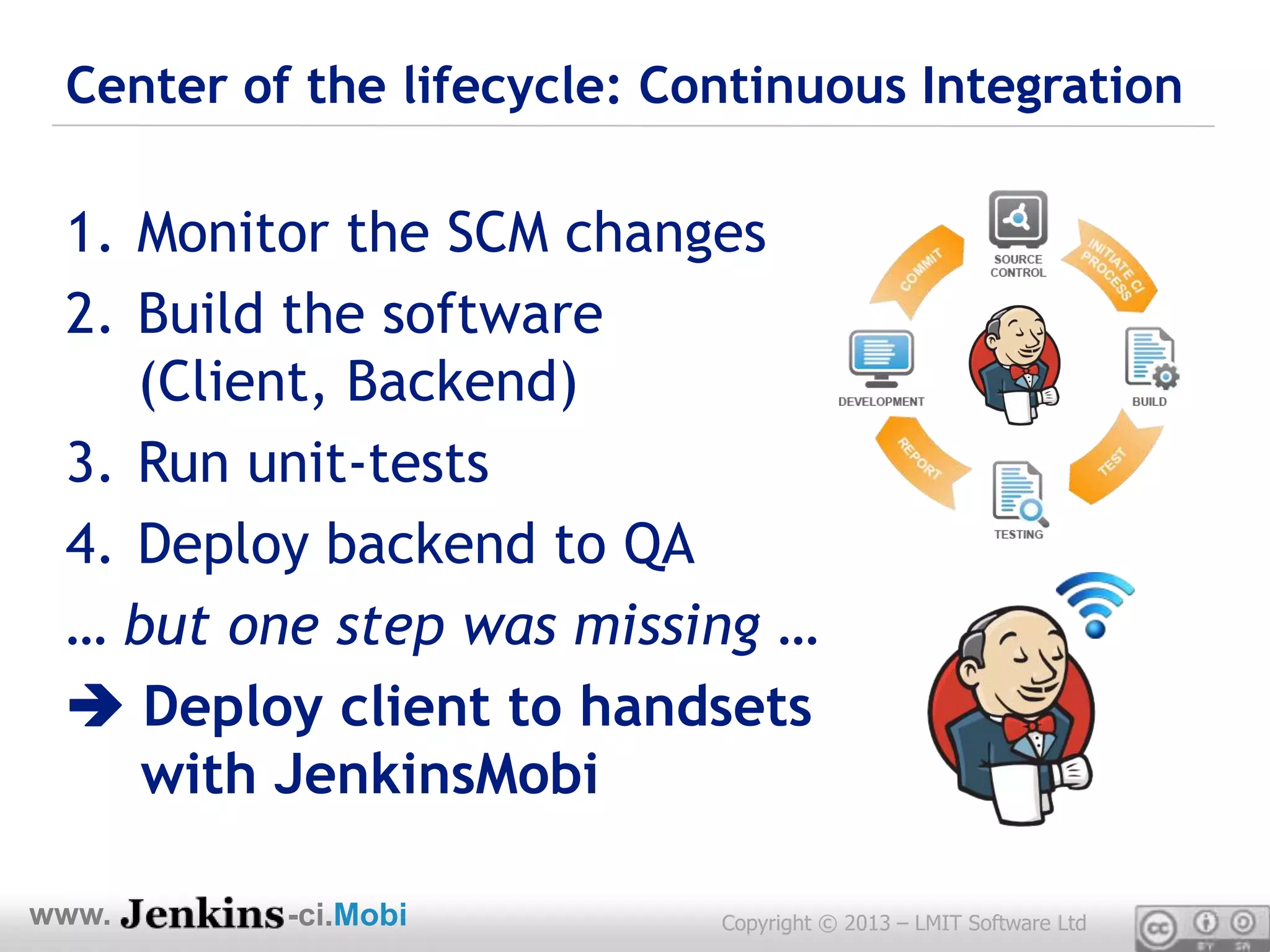 Center of the lifecycle: Continuous Integration

 1. Monitor the SCM changes
 2. Build the software
    (Client, Backend)
 3. Run unit-tests
 4. Deploy backend to QA
 … but one step was missing …
  Deploy client to handsets
    with JenkinsMobi

www.      -ci.Mobi          Copyright © 2013 – LMIT Software Ltd
 
