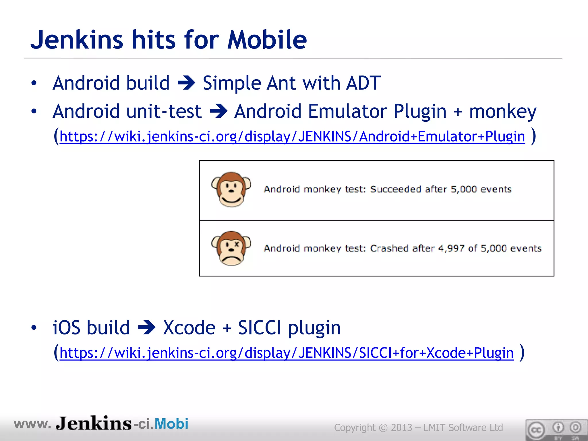 Jenkins hits for Mobile
 • Android build  Simple Ant with ADT
 • Android unit-test  Android Emulator Plugin + monkey
   (https://wiki.jenkins-ci.org/display/JENKINS/Android+Emulator+Plugin )




 • iOS build  Xcode + SICCI plugin
   (https://wiki.jenkins-ci.org/display/JENKINS/SICCI+for+Xcode+Plugin )


www.           -ci.Mobi                     Copyright © 2013 – LMIT Software Ltd
 