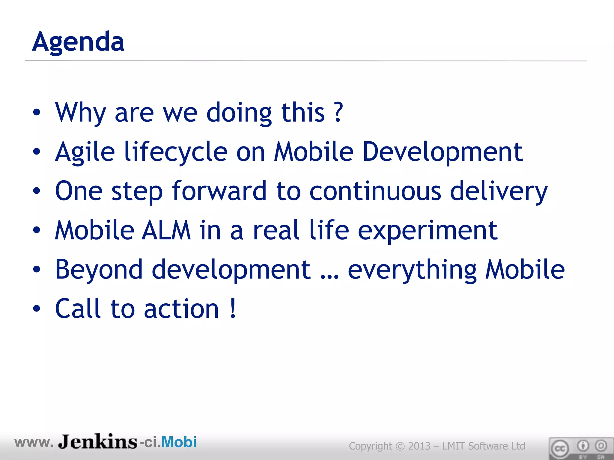 Agenda

 •     Why are we doing this ?
 •     Agile lifecycle on Mobile Development
 •     One step forward to continuous delivery
 •     Mobile ALM in a real life experiment
 •     Beyond development … everything Mobile
 •     Call to action !



www.         -ci.Mobi        Copyright © 2013 – LMIT Software Ltd
 