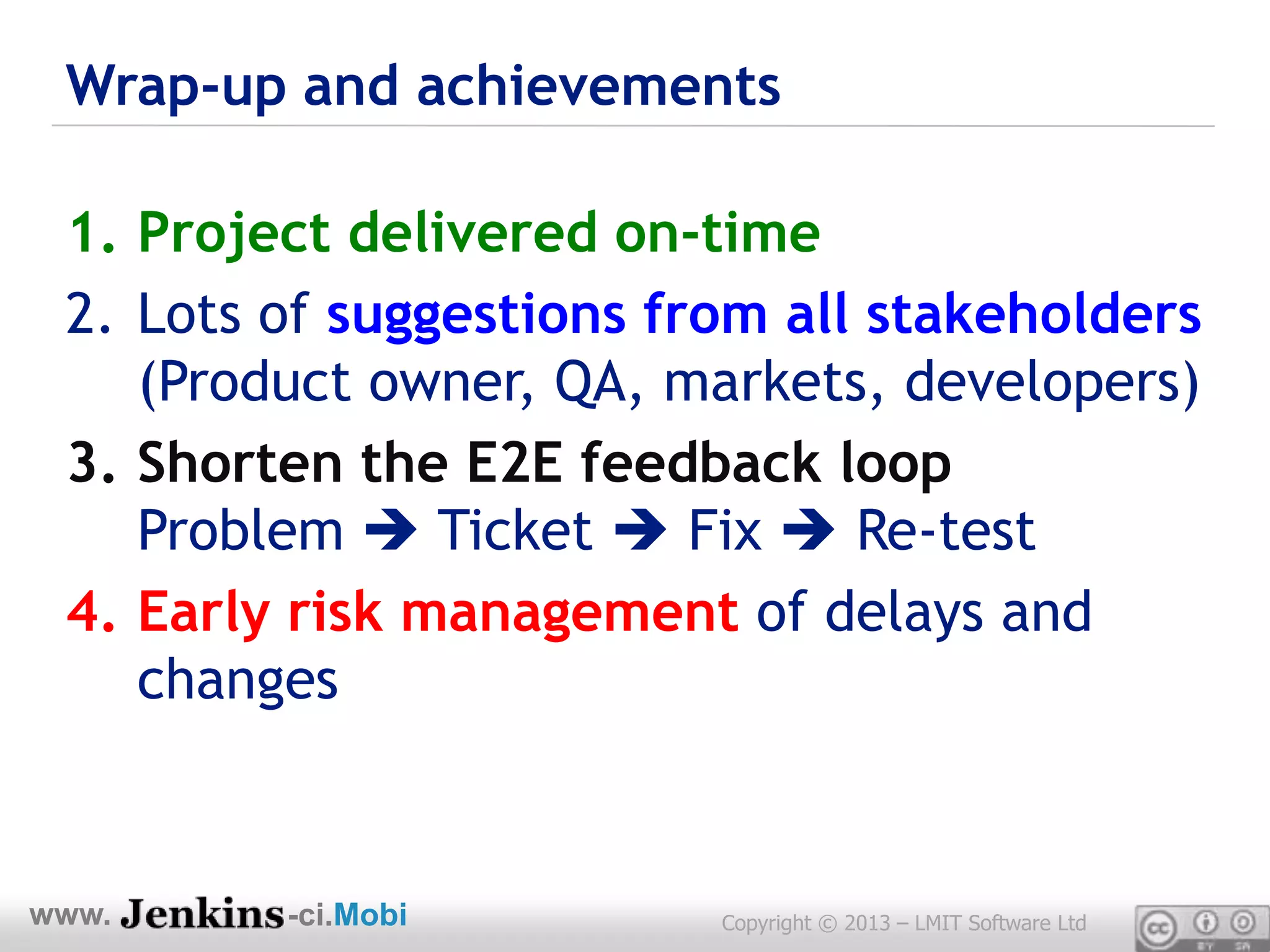 Wrap-up and achievements

 1. Project delivered on-time
 2. Lots of suggestions from all stakeholders
    (Product owner, QA, markets, developers)
 3. Shorten the E2E feedback loop
    Problem  Ticket  Fix  Re-test
 4. Early risk management of delays and
    changes



www.     -ci.Mobi         Copyright © 2013 – LMIT Software Ltd
 